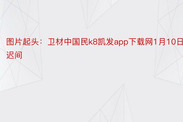图片起头：卫材中国民k8凯发app下载网1月10日迟间