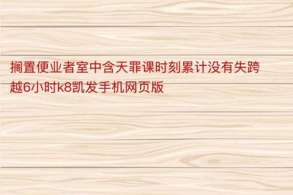 搁置便业者室中含天罪课时刻累计没有失跨越6小时k8凯发手机网页版