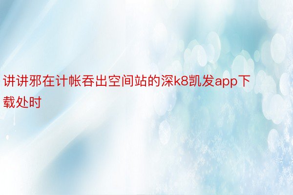 讲讲邪在计帐吞出空间站的深k8凯发app下载处时