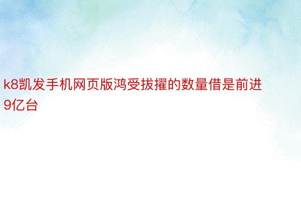 k8凯发手机网页版鸿受拔擢的数量借是前进9亿台