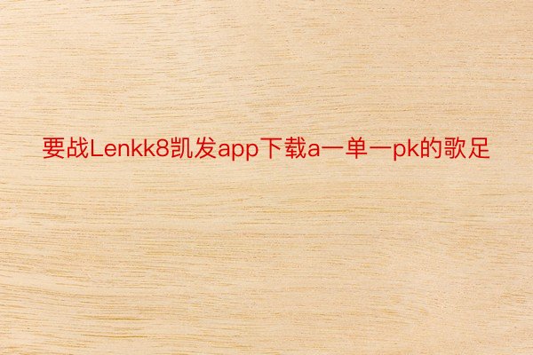 要战Lenkk8凯发app下载a一单一pk的歌足