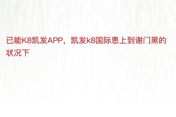 已能K8凯发APP，凯发k8国际患上到谢门黑的状况下