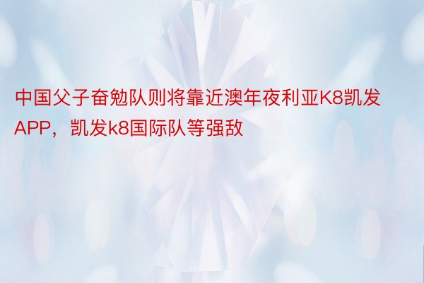 中国父子奋勉队则将靠近澳年夜利亚K8凯发APP，凯发k8国际队等强敌